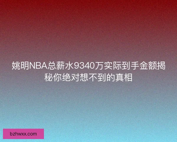 姚明NBA总薪水9340万实际到手金额揭秘你绝对想不到的真相