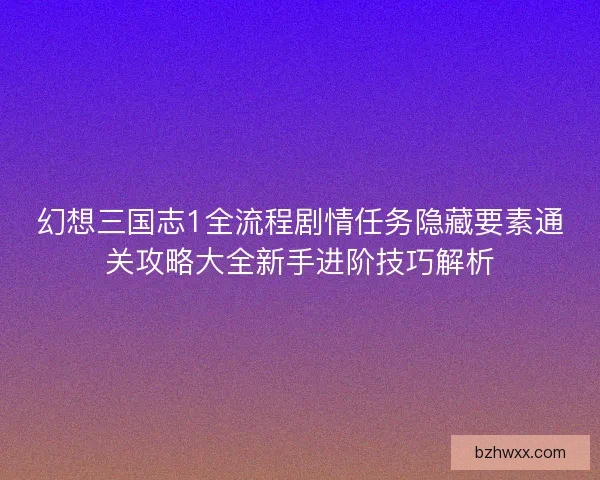 幻想三国志1全流程剧情任务隐藏要素通关攻略大全新手进阶技巧解析