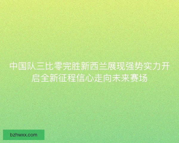 中国队三比零完胜新西兰展现强势实力开启全新征程信心走向未来赛场
