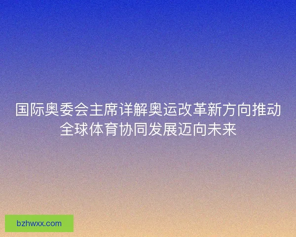 国际奥委会主席详解奥运改革新方向推动全球体育协同发展迈向未来