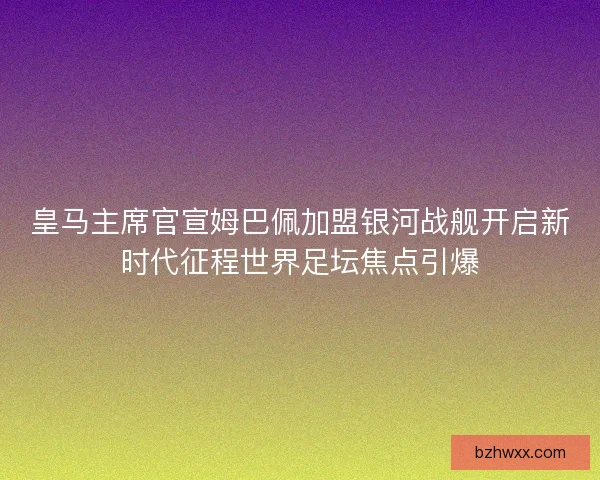 皇马主席官宣姆巴佩加盟银河战舰开启新时代征程世界足坛焦点引爆
